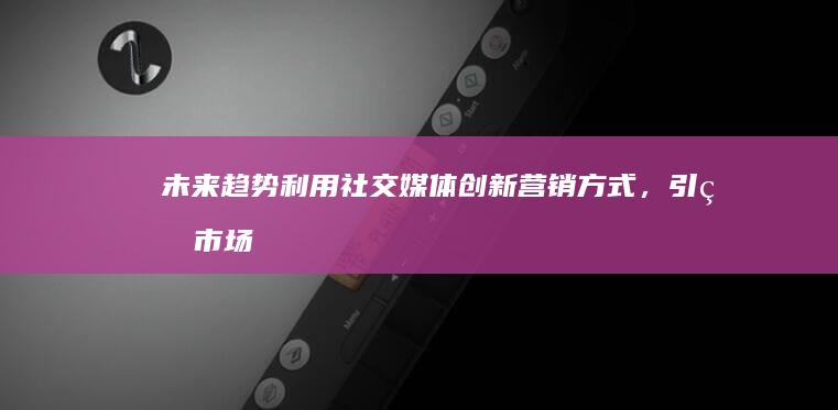 未来趋势：利用社交媒体创新营销方式，引爆市场增长